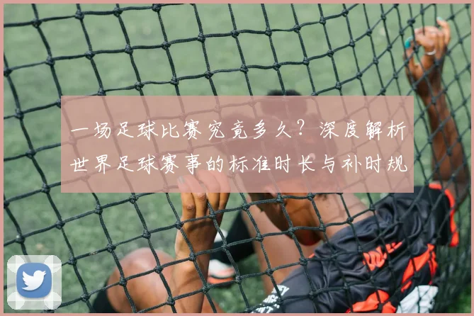 一场足球比赛究竟多久?深度解析世界足球赛事的标准时长与补时规则