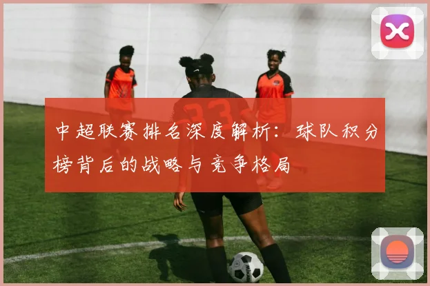 中超联赛排名深度解析：球队积分榜背后的战略与竞争格局