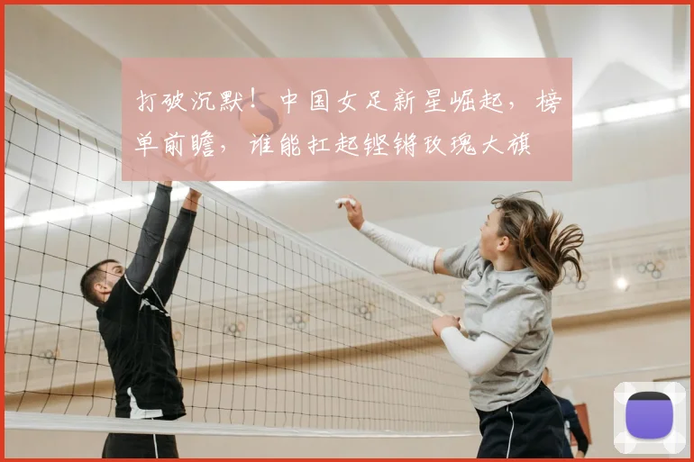 打破沉默！中国女足新星崛起，榜单前瞻，谁能扛起铿锵玫瑰大旗