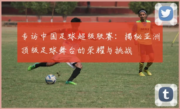 专访中国足球超级联赛:揭秘亚洲顶级足球舞台的荣耀与挑战