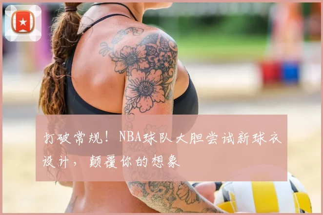 打破常规！NBA球队大胆尝试新球衣设计，颠覆你的想象