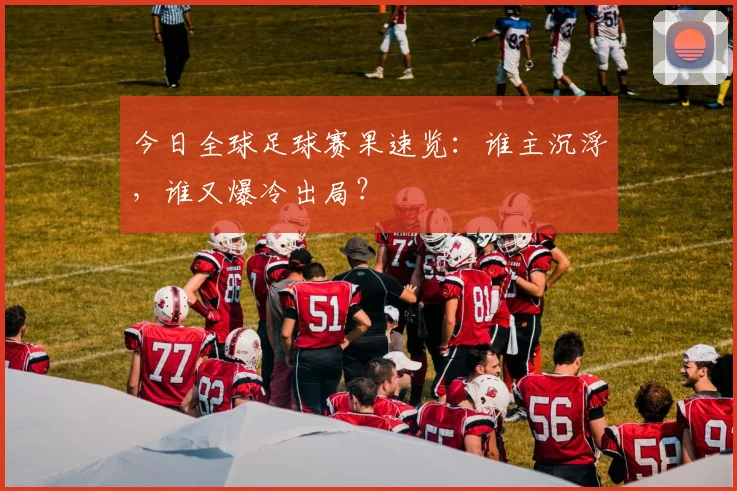 今日全球足球赛果速览：谁主沉浮，谁又爆冷出局？