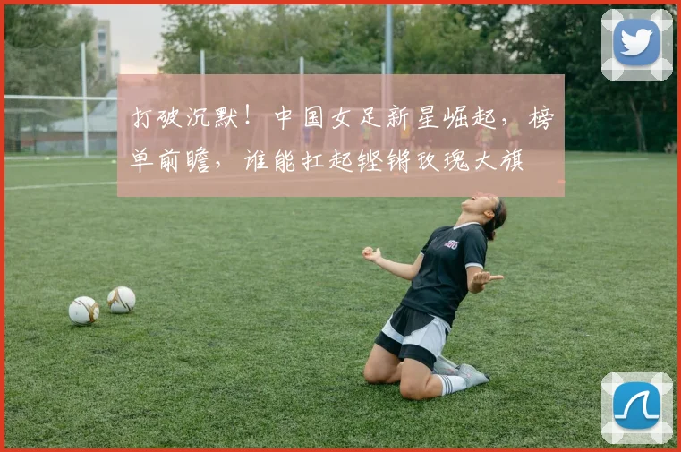 打破沉默!中国女足新星崛起,榜单前瞻,谁能扛起铿锵玫瑰大旗