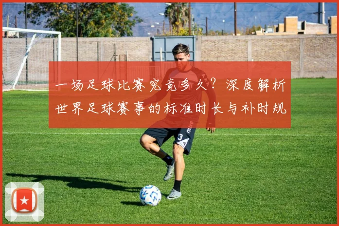 一场足球比赛究竟多久？深度解析世界足球赛事的标准时长与补时规则