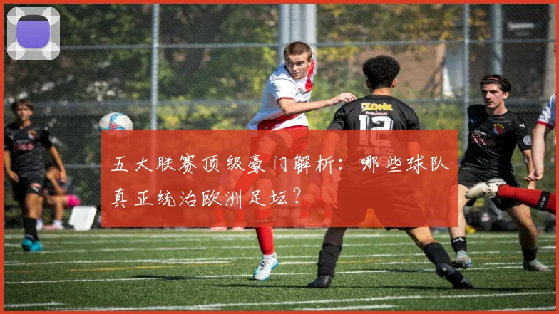五大联赛顶级豪门解析:哪些球队真正统治欧洲足坛?