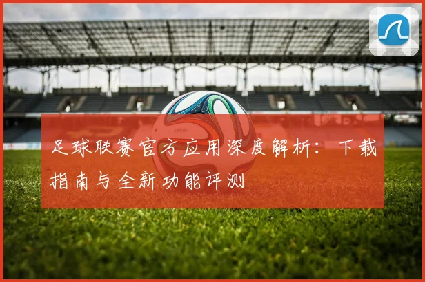 足球联赛官方应用深度解析:下载指南与全新功能评测