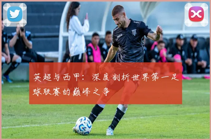 英超与西甲:深度剖析世界第一足球联赛的巅峰之争