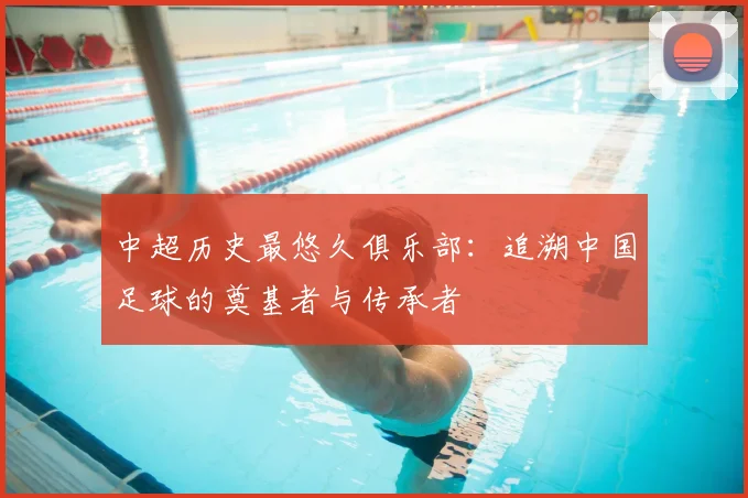 中超历史最悠久俱乐部:追溯中国足球的奠基者与传承者